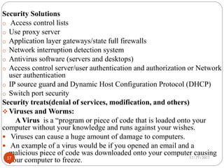 Security Solutions
o Access control lists
o Use proxy server
o Application layer gateways/state full firewalls
o Network interruption detection system
o Antivirus software (servers and desktops)
o Access control server/user authentication and authorization or Network
user authentication
o IP source guard and Dynamic Host Configuration Protocol (DHCP)
o Switch port security
Security treats(denial of services, modification, and others)
 Viruses and Worms:
A Virus is a “program or piece of code that is loaded onto your
computer without your knowledge and runs against your wishes.
 Viruses can cause a huge amount of damage to computers.
 An example of a virus would be if you opened an email and a
malicious piece of code was downloaded onto your computer causing
your computer to freeze. 12/27/2022
17
 