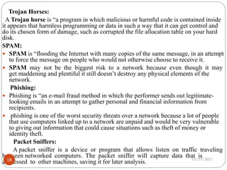 Trojan Horses:
A Trojan horse is “a program in which malicious or harmful code is contained inside
it appears that harmless programming or data in such a way that it can get control and
do its chosen form of damage, such as corrupted the file allocation table on your hard
disk.
SPAM:
 SPAM is “flooding the Internet with many copies of the same message, in an attempt
to force the message on people who would not otherwise choose to receive it.
 SPAM may not be the biggest risk to a network because even though it may
get maddening and plentiful it still doesn’t destroy any physical elements of the
network.
Phishing:
 Phishing is “an e-mail fraud method in which the performer sends out legitimate-
looking emails in an attempt to gather personal and financial information from
recipients.
 phishing is one of the worst security threats over a network because a lot of people
that use computers linked up to a network are unpaid and would be very vulnerable
to giving out information that could cause situations such as theft of money or
identity theft.
Packet Sniffers:
A packet sniffer is a device or program that allows listen on traffic traveling
between networked computers. The packet sniffer will capture data that is
addressed to other machines, saving it for later analysis. 12/27/2022
18
 