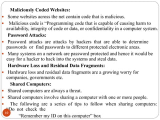Maliciously Coded Websites:
 Some websites across the net contain code that is malicious.
 Malicious code is “Programming code that is capable of causing harm to
availability, integrity of code or data, or confidentiality in a computer system.
Password Attacks:
 Password attacks are attacks by hackers that are able to determine
passwords or find passwords to different protected electronic areas.
 Many systems on a network are password protected and hence it would be
easy for a hacker to hack into the systems and steal data.
Hardware Loss and Residual Data Fragments:
 Hardware loss and residual data fragments are a growing worry for
companies, governments etc.
Shared Computers:
 Shared computers are always a threat.
 Shared computers involve sharing a computer with one or more people.
 The following are a series of tips to follow when sharing computers:
“Do not check the
“Remember my ID on this computer” box
19
 