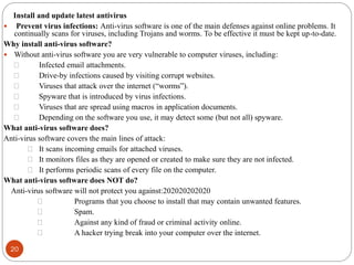 Install and update latest antivirus
 Prevent virus infections: Anti-virus software is one of the main defenses against online problems. It
continually scans for viruses, including Trojans and worms. To be effective it must be kept up-to-date.
Why install anti-virus software?
 Without anti-virus software you are very vulnerable to computer viruses, including:
Infected email attachments.
Drive-by infections caused by visiting corrupt websites.
Viruses that attack over the internet (“worms”).
Spyware that is introduced by virus infections.
Viruses that are spread using macros in application documents.
Depending on the software you use, it may detect some (but not all) spyware.
What anti-virus software does?
Anti-virus software covers the main lines of attack:
It scans incoming emails for attached viruses.
It monitors files as they are opened or created to make sure they are not infected.
It performs periodic scans of every file on the computer.
What anti-virus software does NOT do?
Anti-virus software will not protect you against:202020202020
Programs that you choose to install that may contain unwanted features.
Spam.
Against any kind of fraud or criminal activity online.
A hacker trying break into your computer over the internet.
20
 