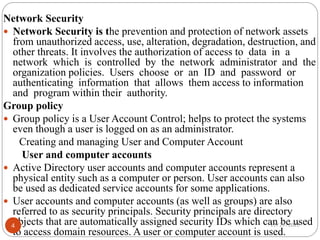 Network Security
 Network Security is the prevention and protection of network assets
from unauthorized access, use, alteration, degradation, destruction, and
other threats. It involves the authorization of access to data in a
network which is controlled by the network administrator and the
organization policies. Users choose or an ID and password or
authenticating information that allows them access to information
and program within their authority.
Group policy
 Group policy is a User Account Control; helps to protect the systems
even though a user is logged on as an administrator.
Creating and managing User and Computer Account
User and computer accounts
 Active Directory user accounts and computer accounts represent a
physical entity such as a computer or person. User accounts can also
be used as dedicated service accounts for some applications.
 User accounts and computer accounts (as well as groups) are also
referred to as security principals. Security principals are directory
objects that are automatically assigned security IDs which can be used
to access domain resources. A user or computer account is used.
12/27/2022
4
 