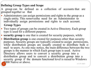 Defining Group Types and Scope
A group can be defined as a collection of accounts that are
grouped together so that
 Administrators can assign permissions and rights to the group as a
single entity. This removesthe need for an Administrator to
individually assign permissions and rights to each account.
Group Types
 Two types of groups can be created in Active Directory. Each group
type is used for a different purpose.
 security group is one that is created for security purposes, while
 Distribution group is one created for purposes other than security
purposes. Security groups are typically created to assign permissions,
while distribution groups are usually created to distribute bulk e-
mail to users. As one may notice, the main difference between the two
groups is the manner in which Each group type is used. Active
Directory allows users to convert a security group into a
distribution group and to convert a distribution group into a
security group if the domain functional level is raised to Windows
2000 Native or above. 12/27/2022
5
 