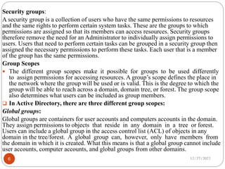 Security groups:
A security group is a collection of users who have the same permissions to resources
and the same rights to perform certain system tasks. These are the groups to which
permissions are assigned so that its members can access resources. Security groups
therefore remove the need for an Administrator to individually assign permissions to
users. Users that need to perform certain tasks can be grouped in a security group then
assigned the necessary permissions to perform these tasks. Each user that is a member
of the group has the same permissions.
Group Scopes
 The different group scopes make it possible for groups to be used differently
to assign permissions for accessing resources. A group’s scope defines the place in
the network where the group will be used or is valid. This is the degree to which the
group will be able to reach across a domain, domain tree, or forest. The group scope
also determines what users can be included as group members.
 In Active Directory, there are three different group scopes:
Global groups:
Global groups are containers for user accounts and computers accounts in the domain.
They assign permissions to objects that reside in any domain in a tree or forest.
Users can include a global group in the access control list (ACL) of objects in any
domain in the tree/forest. A global group can, however, only have members from
the domain in which it is created. What this means is that a global group cannot include
user accounts, computer accounts, and global groups from other domains.
12/27/2022
6
 