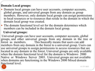 Domain Local groups:
 Domain local groups can have user accounts, computer accounts,
global groups, and universal groups from any domain as group
members. However, only domain local groups can assign permissions
to local resources or to resources that reside in the domain in which the
domain local group was created.
 The domain functional level set for the domain determines which
members can be included in the domain local group.
Universal groups:
Universal groups can have user accounts, computer accounts, global
groups, and other universal groups from any domain in the tree or
forest as members. This basically means that users can add
members from any domain in the forest to a universal group. Users can
use universal groups to assign permissions to access resources that are
located in any domain in the forest. Universal groups are only available
when the domain functional level for the domain is Windows 2000
Native or Windows Server 2003. Universal groups are not available
when domains are functioning in the Windows 2000 Mixed domain
functional level.
12/27/2022
7
 