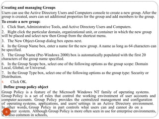 Creating and managing Groups
Users can use the Active Directory Users and Computers console to create a new group. After the
group is created, users can set additional properties for the group and add members to the group.
To create a new group:
1. Click Start, Administrative Tools, and Active Directory Users and Computers.
2. Right click the particular domain, organizational unit, or container in which the new group
will be placed and select new then Group from the shortcut menu.
3. The New Object-Group dialog box opens next.
4. In the Group Name box, enter a name for the new group. A name as long as 64 characters can
be specified.
5. The Group Name (Pre-Windows 2000) box is automatically populated with the first 20
characters of the group name specified.
6. In the Group Scope box, select one of the following options as the group scope: Domain
Local, Global, or Universal.
7. In the Group Type box, select one of the following options as the group type: Security or
Distribution.
8. Click OK.
Define group policy object
Group Policy is a feature of the Microsoft Windows NT family of operating systems.
Group Policy is a set of rules that control the working environment of user accounts and
computer accounts. Group Policy provides the centralized management and configuration
of operating systems, applications, and users' settings in an Active Directory environment.
In other words, Group Policy in part controls what users can and cannot do on a
computer system. Although Group Policy is more often seen in use for enterprise environments,
it is also common in schools,
8
 