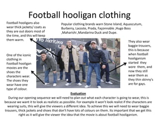 Football hooligan clothing 
Football hooligans also 
wear thick jackets/ coats as 
they are out doors most of 
the time, and this will keep 
them warm. 
One of the iconic 
clothing in 
Football hooligan 
movies are the 
shoes the 
characters wear. 
The shoes they 
wear have one 
type of colour. 
Popular clothing brands warn Stone Island, Aquascutum, 
Burberry, Lacoste, Prada, Façonnable ,Hugo Boss 
,Maharishi ,Mandarina Duck and Dupe. 
They also wear 
baggie trousers, 
this is because 
when football 
hooliganism 
started they 
wore them, and 
now they still 
wear them as 
they thin skinny's 
are for gays. 
Evaluation 
During our opening sequence we will need to plan out what each character is going to wear, this is 
because we want it to look as realistic as possible. For example it won’t look realist if the characters are 
wearing suits, this will give the viewers a different idea. To achieve this we will need to wear baggie 
trousers, thick jackets and shoes that don’t have lots of colours on them. Its important that we get this 
right as it will give the viewer the idea that the movie is about football hooliganism. 
