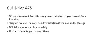 Call Drive-475
• When you cannot find ride any you are intoxicated you can call for a
free ride.
• They do not call the cops or administration if you are under the age.
• Will take you to your house safely
• No harm done to you or any others
 