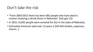 Don’t take the risk
• “From 2003-2012 there has been 682 people who have died in
crashes involving a drunk driver in Nebraska” (Cdc.gov 12)
• In 2015 13,692 people were arrested for DUI in the state of Nebraska.
• Estimated minimum total over 13 years is $45,435 (tickets, expenses,
classes…)
 