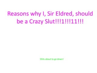 Reasons why I, Sir Eldred, should
   be a Crazy Slut!!!1!!!11!!!




            Shits about to go down!
 