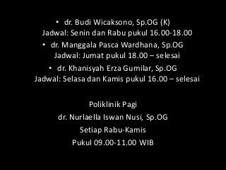 • dr. Budi Wicaksono, Sp.OG (K)
Jadwal: Senin dan Rabu pukul 16.00-18.00
• dr. Manggala Pasca Wardhana, Sp.OG
Jadwal: Jumat pukul 18.00 – selesai
• dr. Khanisyah Erza Gumilar, Sp.OG
Jadwal: Selasa dan Kamis pukul 16.00 – selesai
Poliklinik Pagi
dr. Nurlaella Iswan Nusi, Sp.OG
Setiap Rabu-Kamis
Pukul 09.00-11.00 WIB
 