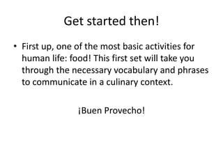 Get started then!
• First up, one of the most basic activities for
  human life: food! This first set will take you
  through the necessary vocabulary and phrases
  to communicate in a culinary context.

               ¡Buen Provecho!
 