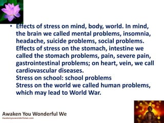 • Effects of stress on mind, body, world. In mind,
the brain we called mental problems, insomnia,
headache, suicide problems, social problems.
Effects of stress on the stomach, intestine we
called the stomach problems, pain, severe pain,
gastrointestinal problems; on heart, vein, we call
cardiovascular diseases.
Stress on school: school problems
Stress on the world we called human problems,
which may lead to World War.
Awaken You Wonderful We
Awakenyouwonderfulwe.com
 