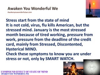 Stress start from the state of mind
It is not cold, virus, flu kills American, but the
stressed mind. January is the most stressed
month because of tired working, pressure from
work, pressure from the deadline of the credit
card, mainly from Stressed, Discontented,
Hysterical MIND.
Check these symptoms to know you are under
stress or not, only by SMART WATCH.
Awaken You Wonderful We
Awakenyouwonderfulwe.com
COMPOUND EFFECT OF STATE OF MIND
AWAKEN YOU WONDERFUL WE
 