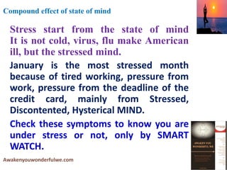 Stress start from the state of mind
It is not cold, virus, flu make American
ill, but the stressed mind.
January is the most stressed month
because of tired working, pressure from
work, pressure from the deadline of the
credit card, mainly from Stressed,
Discontented, Hysterical MIND.
Check these symptoms to know you are
under stress or not, only by SMART
WATCH.
Awakenyouwonderfulwe.com
Compound effect of state of mind
 