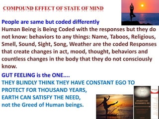 People are same but coded differently
Human Being is Being Coded with the responses but they do
not know: behaviors to any things: Name, Taboos, Religious,
Smell, Sound, Sight, Song, Weather are the coded Responses
that create changes in act, mood, thought, behaviors and
countless changes in the body that they do not consciously
know.
GUT FEELING is the ONE....
THEY BLINDLY THINK THEY HAVE CONSTANT EGO TO
PROTECT FOR THOUSAND YEARS,
EARTH CAN SATISFY THE NEED,
not the Greed of Human beings.
COMPOUND EFFECT OF STATE OF MIND
 