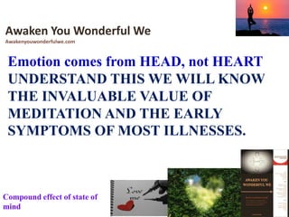 Emotion comes from HEAD, not HEART
UNDERSTAND THIS WE WILL KNOW
THE INVALUABLE VALUE OF
MEDITATION AND THE EARLY
SYMPTOMS OF MOST ILLNESSES.
Awaken You Wonderful We
Awakenyouwonderfulwe.com
Compound effect of state of
mind
 