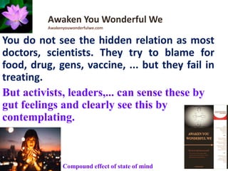You do not see the hidden relation as most
doctors, scientists. They try to blame for
food, drug, gens, vaccine, ... but they fail in
treating.
But activists, leaders,... can sense these by
gut feelings and clearly see this by
contemplating.
Awaken You Wonderful We
Awakenyouwonderfulwe.com
Compound effect of state of mind
 