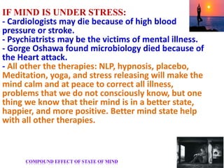IF MIND IS UNDER STRESS:
- Cardiologists may die because of high blood
pressure or stroke.
- Psychiatrists may be the victims of mental illness.
- Gorge Oshawa found microbiology died because of
the Heart attack.
- All other the therapies: NLP, hypnosis, placebo,
Meditation, yoga, and stress releasing will make the
mind calm and at peace to correct all illness,
problems that we do not consciously know, but one
thing we know that their mind is in a better state,
happier, and more positive. Better mind state help
with all other therapies.
COMPOUND EFFECT OF STATE OF MIND
 