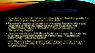 EDUCATION
• Feuerbach matriculated in the University of Heidelberg with the
intention of pursuing a career in the church.
• Feuerbach became associated with a group known as the Young
Hegelians, alternately known as the Left Hegelians, who
synthesized a radical offshoot of Hegelian philosophy,
interpreting Hegel's
• dialectic march of spirit through history to mean that existing
Western culture and institution forms—and, in particular,
Christianity—would be superse
• ded. He completed his education at Erlangen at the Friedrich-
Alexander-University, Erlangen-Nuremberg with the study of
natural science.
 