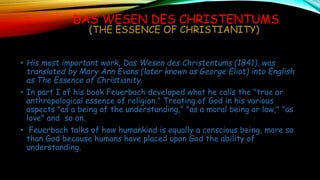 DAS WESEN DES CHRISTENTUMS
(THE ESSENCE OF CHRISTIANITY)
• His most important work, Das Wesen des Christentums (1841), was
translated by Mary Ann Evans (later known as George Eliot) into English
as The Essence of Christianity.
• In part I of his book Feuerbach developed what he calls the "true or
anthropological essence of religion." Treating of God in his various
aspects "as a being of the understanding," "as a moral being or law," "as
love" and so on.
• Feuerbach talks of how humankind is equally a conscious being, more so
than God because humans have placed upon God the ability of
understanding.
 