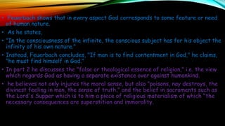 • Feuerbach shows that in every aspect God corresponds to some feature or need
of human nature.
• As he states,
• "In the consciousness of the infinite, the conscious subject has for his object the
infinity of his own nature."
• Instead, Feuerbach concludes, "If man is to find contentment in God," he claims,
"he must find himself in God."
• In part 2 he discusses the "false or theological essence of religion," i.e. the view
which regards God as having a separate existence over against humankind.
• he believes not only injures the moral sense, but also "poisons, nay destroys, the
divinest feeling in man, the sense of truth," and the belief in sacraments such as
the Lord's Supper which is to him a piece of religious materialism of which "the
necessary consequences are superstition and immorality.
 