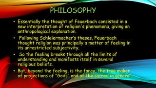 . PHILOSOPHY
• Essentially the thought of Feuerbach consisted in a
new interpretation of religion's phenomena, giving an
anthropological explanation.
• Following Schleiermacher’s theses, Feuerbach
thought religion was principally a matter of feeling in
its unrestricted subjectivity.
• So the feeling breaks through all the limits of
understanding and manifests itself in several
religious beliefs.
• But, beyond the feeling, is the fancy, the true maker
of projections of "Gods" and of the sacred in general.
 