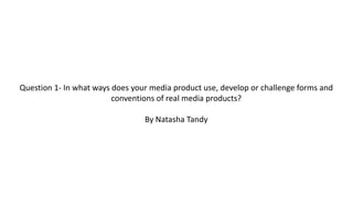 Question 1- In what ways does your media product use, develop or challenge forms and
conventions of real media products?
By Natasha Tandy
 
