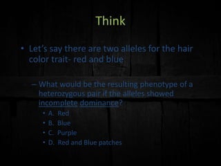 Think
• Let’s say there are two alleles for the hair
color trait- red and blue
– What would be the resulting phenotype of a
heterozygous pair if the alleles showed
incomplete dominance?
• A. Red
• B. Blue
• C. Purple
• D. Red and Blue patches
 