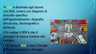 •Il PDP è destinato agli alunni
con DSA, ovvero con diagnosi di
disturbo specifico
dell'apprendimento: disgrafia,
discalculia, disortografia e
dislessia.
•Chi redige il PDP è che il
consiglio di classe insieme alla
famiglia.
• Chi firma il PDP è che il Preside
affianca insegnanti e famiglie.
 