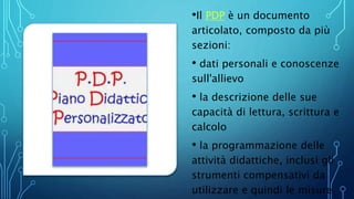 •Il PDP è un documento
articolato, composto da più
sezioni:
• dati personali e conoscenze
sull'allievo
• la descrizione delle sue
capacità di lettura, scrittura e
calcolo
• la programmazione delle
attività didattiche, inclusi gli
strumenti compensativi da
utilizzare e quindi le misure
 