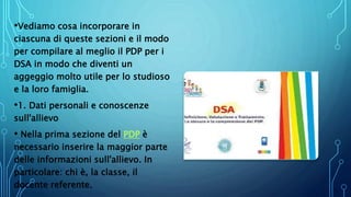 •Vediamo cosa incorporare in
ciascuna di queste sezioni e il modo
per compilare al meglio il PDP per i
DSA in modo che diventi un
aggeggio molto utile per lo studioso
e la loro famiglia.
•1. Dati personali e conoscenze
sull'allievo
• Nella prima sezione del PDP è
necessario inserire la maggior parte
delle informazioni sull'allievo. In
particolare: chi è, la classe, il
docente referente.
 