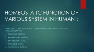 HOMEOSTATIC FUNCTION OF
VARIOUS SYSTEM IN HUMAN :
VARIOUS SYSTEM IN OUR BODY PERFORM HOMEOSTATIC FUNCTION .
THESE SYSTEM ARE :
• DIGESTIVE SYSTEM
• RESPIRATORY SYSTEM
• EXCRETORY SYSTEM
• NERVOUS SYSTEM
• ENDOCRINE SYSTEM
 