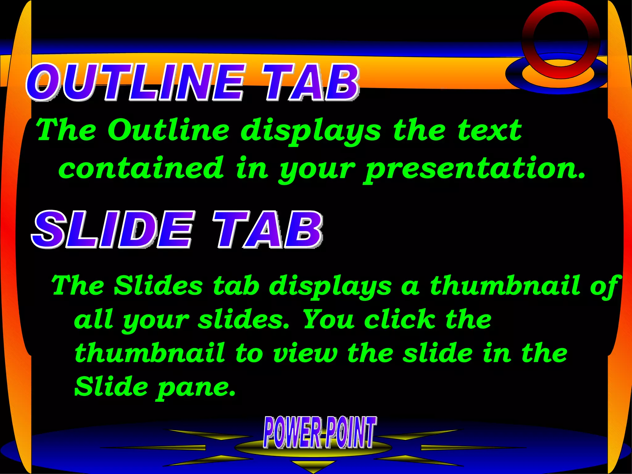 The Outline displays the text contained in your presentation.  POWER POINT OUTLINE TAB SLIDE TAB The Slides tab displays a thumbnail of all your slides. You click the thumbnail to view the slide in the Slide pane.  