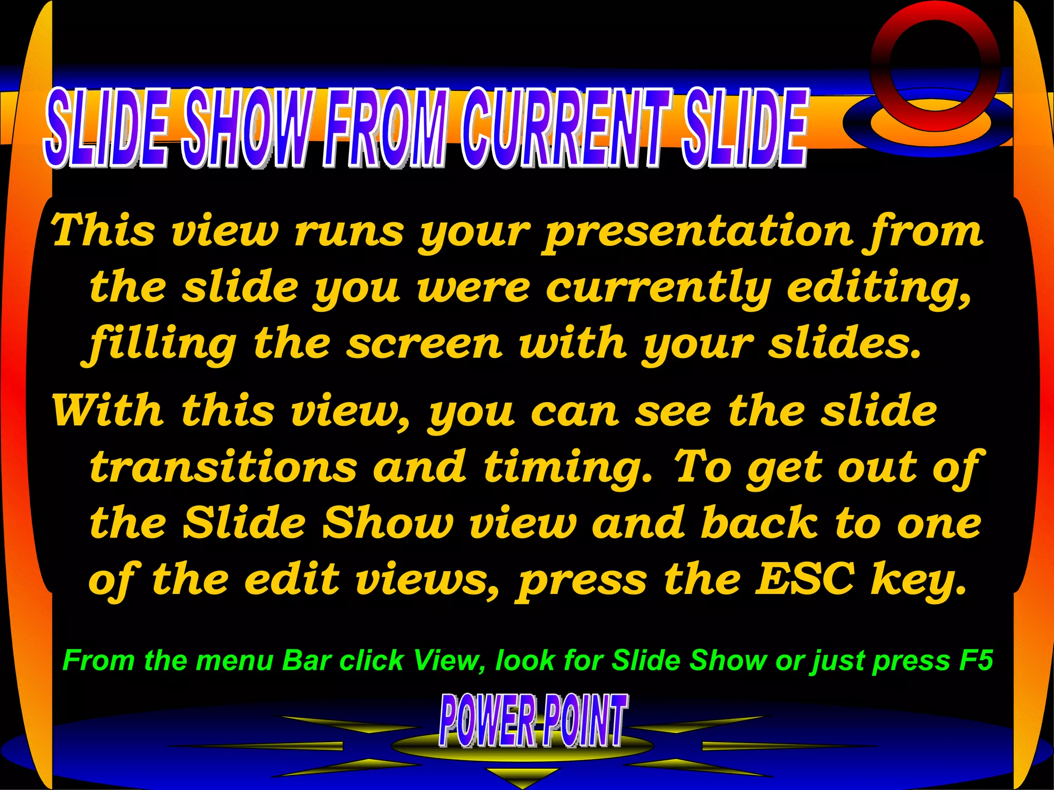 This view runs your presentation from the slide you were currently editing, filling the screen with your slides.  With this view, you can see the slide transitions and timing. To get out of the Slide Show view and back to one of the edit views, press the ESC key.  POWER POINT SLIDE SHOW FROM CURRENT SLIDE From the menu Bar click View, look for Slide Show or just press F5 