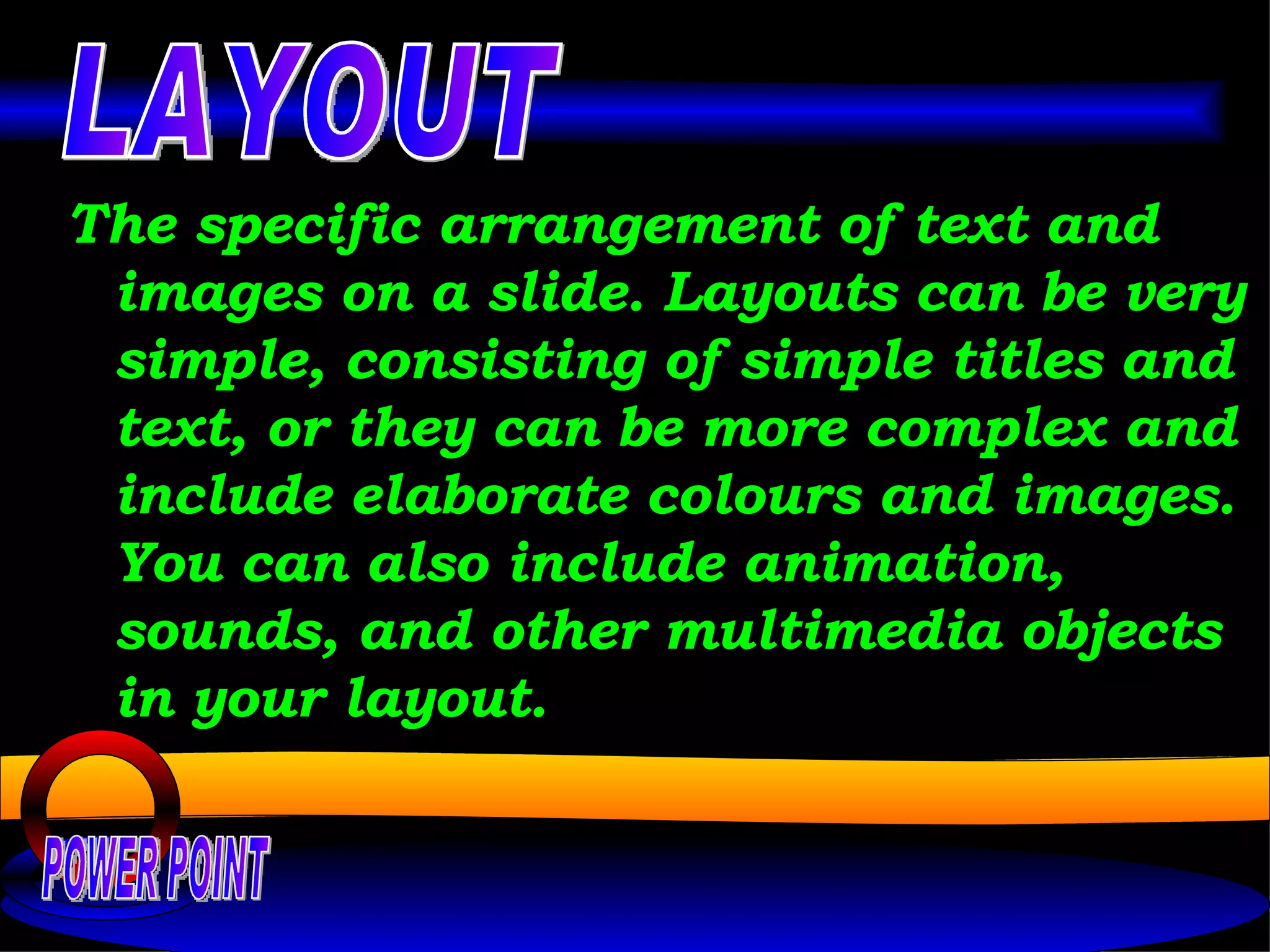 The specific arrangement of text and images on a slide. Layouts can be very simple, consisting of simple titles and text, or they can be more complex and include elaborate colours and images. You can also include animation, sounds, and other multimedia objects in your layout.  POWER POINT LAYOUT 