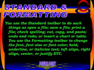 You use the Standard toolbar to do such things as open a file; save a file; print a file; check spelling; cut, copy, and paste; undo and redo; or insert a chart or table. You use the Formatting toolbar to change the font, font size or font color; bold, underline, or italicize text; left align, right align, center, or justify ETC. POWER POINT STANDARD & FORMATTING 