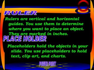 Rulers are vertical and horizontal guides. You use them to determine where you want to place an object. They are marked in inches.   POWER POINT RULER PLACE HOLDER Placeholders hold the objects in your slide. You use placeholders to hold text, clip art, and charts.  