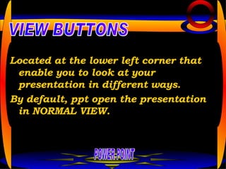 Located at the lower left corner that enable you to look at your presentation in different ways. By default, ppt open the presentation in NORMAL VIEW. POWER POINT VIEW BUTTONS 