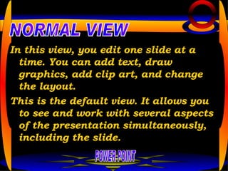 In this view, you edit one slide at a time. You can add text, draw graphics, add clip art, and change the layout.  This is the default view. It allows you to see and work with several aspects of the presentation simultaneously, including the slide. POWER POINT NORMAL VIEW 