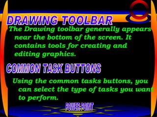 The Drawing toolbar generally appears near the bottom of the screen. It contains tools for creating and editing graphics.   POWER POINT DRAWING TOOLBAR COMMON TASK BUTTONS Using the common tasks buttons, you can select the type of tasks you want to perform.  