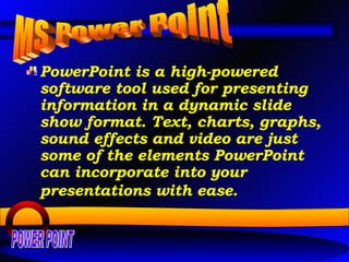 PowerPoint is a high-powered software tool used for presenting information in a dynamic slide show format. Text, charts, graphs, sound effects and video are just some of the elements PowerPoint can incorporate into your presentations with ease.   MS Power Point POWER POINT 