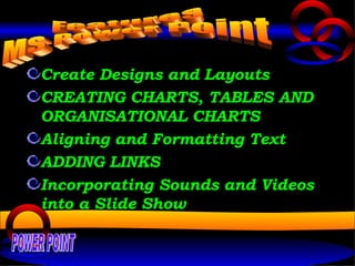 Create Designs and Layouts CREATING CHARTS, TABLES AND ORGANISATIONAL CHARTS Aligning and Formatting Text ADDING LINKS Incorporating Sounds and Videos into a Slide Show Features  MS Power Point POWER POINT 