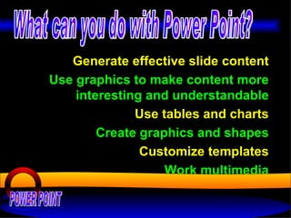 Generate effective slide content Use graphics to make content more interesting and understandable Use tables and charts Create graphics and shapes Customize templates Work multimedia POWER POINT What can you do with Power Point? 