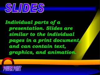 Individual parts of a presentation. Slides are similar to the individual pages in a print document, and can contain text, graphics, and animation.   POWER POINT SLIDES 