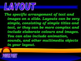 The specific arrangement of text and images on a slide. Layouts can be very simple, consisting of simple titles and text, or they can be more complex and include elaborate colours and images. You can also include animation, sounds, and other multimedia objects in your layout.  POWER POINT LAYOUT 