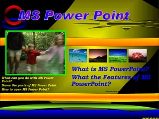 What is MS PowerPoint? What the Features of MS PowerPoint? MS Power Point What can you do with MS Power Point? Name the parts of MS Power Point. How to open MS Power Point? MICROSOFT POWERPOINT IS A POWERFUL TOOL TO CREATE PROFESSIONAL LOOKING PRESENTATIONS AND SLIDE SHOWS. 