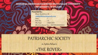 PATRIARCHIC SOCIETY
in Aphra Behan’s
<THE ROVER>
Presented by :
Bhatt Riddhiben D.
riddhi28bhatt@gmail.com
Sem : 1
Roll No. : 16
PG Year : 2020-2021
PG Enrolment No. : 3069206420200004
 