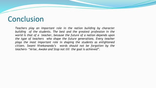 Conclusion
Teachers play an important role in the nation building by character
building of the students. The best and the greatest profession in the
world is that of a teacher, because the future of a nation depends upon
the type of teachers who shape the future generations. Every teacher
plays the most important role in shaping the students as enlightened
citizen. Swami Vivekananda’s words should not be forgotten by the
teachers- “Arise, Awake and Stop not till the goal is achieved”.
 