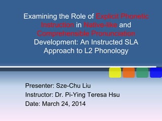 Examining the Role of Explicit Phonetic
Instruction in Native-like and
Comprehensible Pronunciation
Development: An Instructed SLA
Approach to L2 Phonology
Presenter: Sze-Chu Liu
Instructor: Dr. Pi-Ying Teresa Hsu
Date: March 24, 2014
 