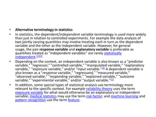 •   Alternative terminology in statistics
•   In statistics, the dependent/independent variable terminology is used more widely
    than just in relation to controlled experiments. For example the data analysis of
    two jointly varying quantities may involve treating each in turn as the dependent
    variable and the other as the independent variable. However, for general
    usage, the pair response variable and explanatory variable is preferable as
    quantities treated as "independent variables" are rarely statistically
    independent.[2][3]
•   Depending on the context, an independent variable is also known as a "predictor
    variable," "regressor," "controlled variable," "manipulated variable," "explanatory
    variable," "exposure variable," and/or "input variable."[4] A dependent variable is
    also known as a "response variable," "regressand," "measured variable,"
    "observed variable," "responding variable," "explained variable," "outcome
    variable," "experimental variable," and/or "output variable."[5]
•   In addition, some special types of statistical analysis use terminology more
    relevant to the specific context. For example reliability theory uses the term
    exposure variable for what would otherwise be an explanatory or independent
    variable; medical statistics may use the term risk factor; and machine learning and
    pattern recognition use the term feature.
 